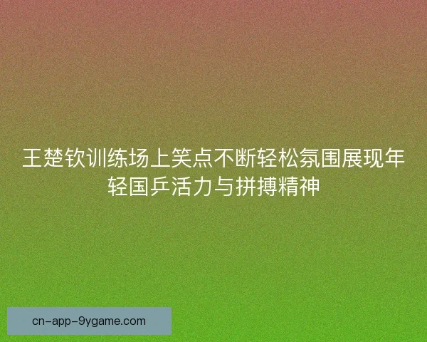 王楚钦训练场上笑点不断轻松氛围展现年轻国乒活力与拼搏精神