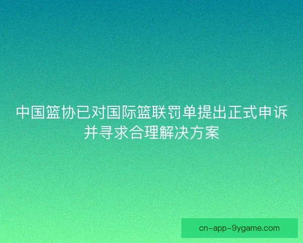 中国篮协已对国际篮联罚单提出正式申诉并寻求合理解决方案