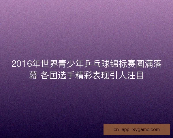 2016年世界青少年乒乓球锦标赛圆满落幕 各国选手精彩表现引人注目 2016年世界青少年乒乓球锦标赛圆满落幕 各国选手精彩表现引人注目