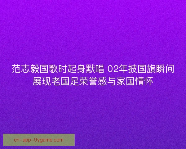 范志毅国歌时起身默唱 02年披国旗瞬间展现老国足荣誉感与家国情怀
