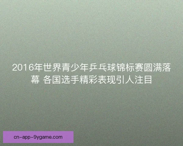 2016年世界青少年乒乓球锦标赛圆满落幕 各国选手精彩表现引人注目