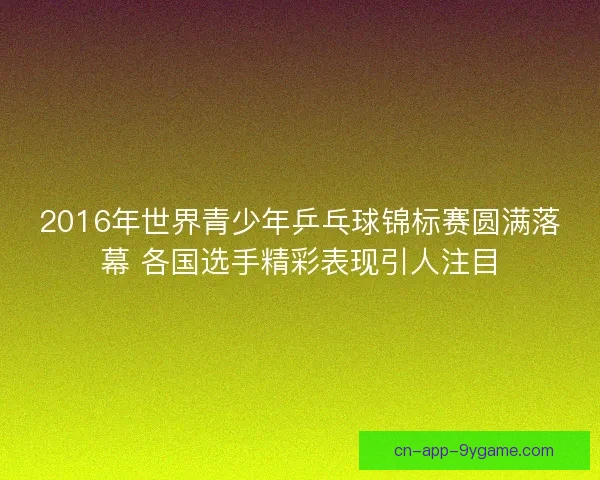 2016年世界青少年乒乓球锦标赛圆满落幕 各国选手精彩表现引人注目