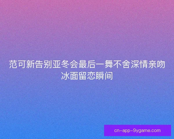 范可新告别亚冬会最后一舞不舍深情亲吻冰面留恋瞬间 范可新告别亚冬会最后一舞不舍深情亲吻冰面留恋瞬间
