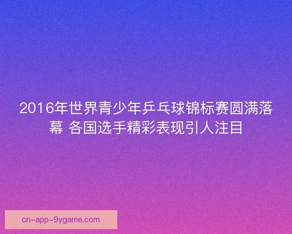 2016年世界青少年乒乓球锦标赛圆满落幕 各国选手精彩表现引人注目 2016年世界青少年乒乓球锦标赛圆满落幕 各国选手精彩表现引人注目